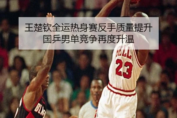 王楚钦全运热身赛反手质量提升 国乒男单竞争再度升温